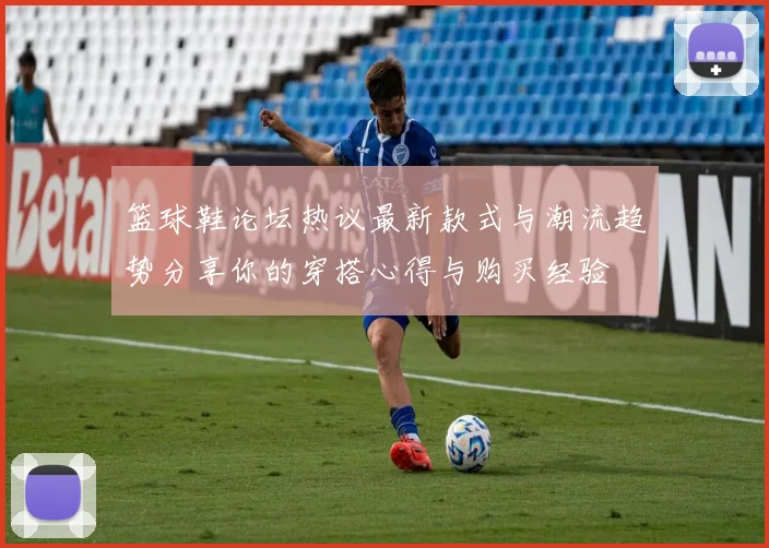 篮球鞋论坛热议最新款式与潮流趋势分享你的穿搭心得与购买经验