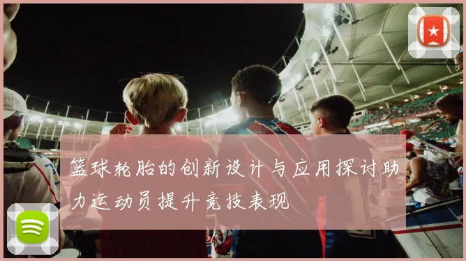 篮球轮胎的创新设计与应用探讨助力运动员提升竞技表现