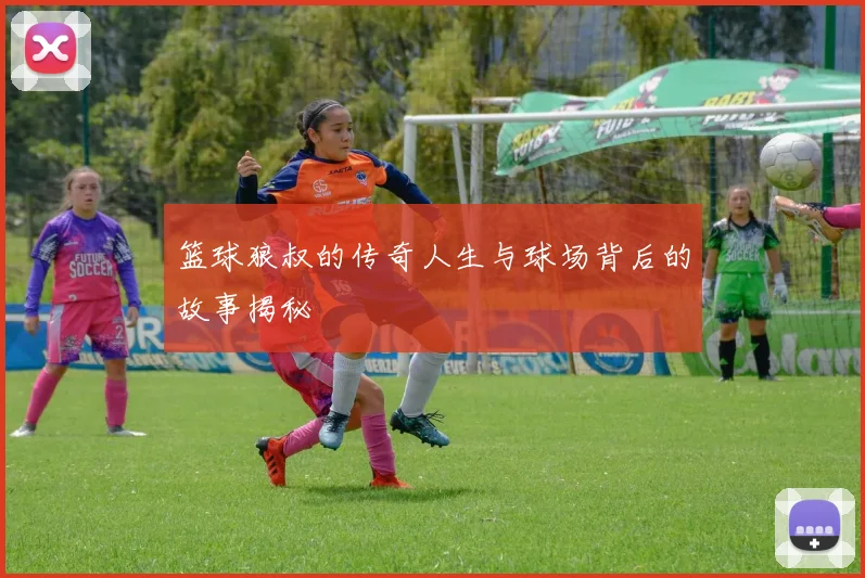 篮球狼叔的传奇人生与球场背后的故事揭秘